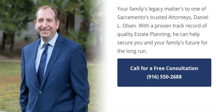 Your family's legacy matter's to one of Sacramento's trusted Attorneys, Daniel L. Olsen. With a proven track record of quality Estate Planning, he can help secure you and your family's future for the long run. Call (916) 550-2688