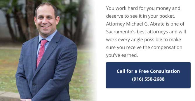 You work hard for you money and deserve to see it in your pocket. Attorney Michael G. Abrate is one of Sacramento's best attorneys and will work every angle possible to make sure you receive the compensation you've earned. Call (916) 550-2688