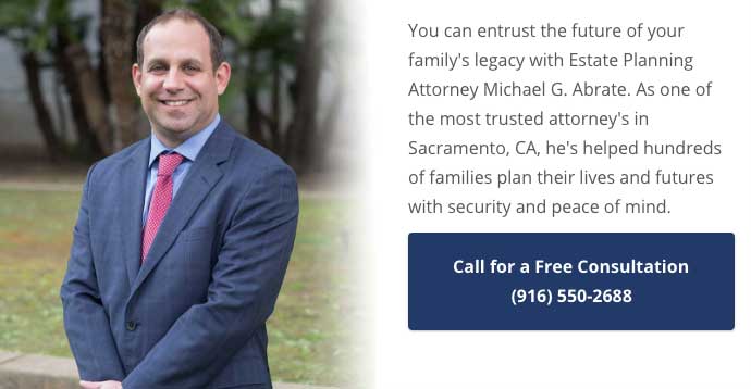 You can entrust the future of your family's legacy with Estate Planning Attorney Michael G. Abrate. As one of the most trusted attorney's in Sacramento, CA, he's helped hundreds of families plan their lives and futures with security and peace of mind. Call (916) 550-2688